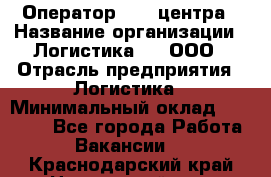 Оператор Call-центра › Название организации ­ Логистика365, ООО › Отрасль предприятия ­ Логистика › Минимальный оклад ­ 25 000 - Все города Работа » Вакансии   . Краснодарский край,Новороссийск г.